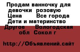 Продам ванночку для девочки (розовую). › Цена ­ 1 - Все города Дети и материнство » Другое   . Вологодская обл.,Сокол г.